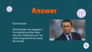 Answer
Sunil Gavaskar
Sunil Gavaskar was swapped in
the hospital by another baby,
who was a ﬁsherman’s son. His
uncle recognized him by seeing
the ear lobe.
 