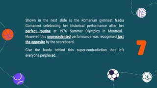 7
Shown in the next slide is the Romanian gymnast Nadia
Comaneci celebrating her historical performance after her
perfect routine at 1976 Summer Olympics in Montreal.
However, this unprecedented performance was recognised just
the opposite by the scoreboard.
Give the funda behind this super-contradiction that left
everyone perplexed.
 