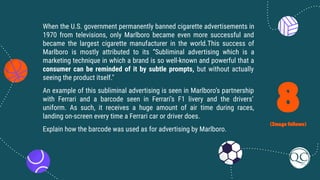 8
(Image follows)
When the U.S. government permanently banned cigarette advertisements in
1970 from televisions, only Marlboro became even more successful and
became the largest cigarette manufacturer in the world.This success of
Marlboro is mostly attributed to its “Subliminal advertising which is a
marketing technique in which a brand is so well-known and powerful that a
consumer can be reminded of it by subtle prompts, but without actually
seeing the product itself."
An example of this subliminal advertising is seen in Marlboro’s partnership
with Ferrari and a barcode seen in Ferrari’s F1 livery and the drivers’
uniform. As such, it receives a huge amount of air time during races,
landing on-screen every time a Ferrari car or driver does.
Explain how the barcode was used as for advertising by Marlboro.
 
