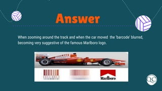 Answer
When zooming around the track and when the car moved the 'barcode' blurred,
becoming very suggestive of the famous Marlboro logo.
 
