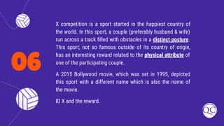 06
X competition is a sport started in the happiest country of
the world. In this sport, a couple (preferably husband & wife)
run across a track ﬁlled with obstacles in a distinct posture.
This sport, not so famous outside of its country of origin,
has an interesting reward related to the physical attribute of
one of the participating couple.
A 2015 Bollywood movie, which was set in 1995, depicted
this sport with a different name which is also the name of
the movie.
ID X and the reward.
 
