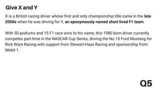 Q5
Give X and Y
X is a British racing driver whose first and only championship title came in the late
2000s when he was driving for Y, an eponymously named short lived F1 team.
With 50 podiums and 15 F1 race wins to his name, this 1980 born driver currently
competes part-time in the NASCAR Cup Series, driving the No.15 Ford Mustang for
Rick Ware Racing with support from Stewart-Haas Racing and sponsorship from
Mobil 1.
 