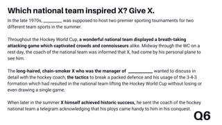 Q6
In the late 1970s, _________ was supposed to host two premier sporting tournaments for two
different team sports in the summer.
Throughout the Hockey World Cup, a wonderful national team displayed a breath-taking
attacking game which captivated crowds and connoisseurs alike. Midway through the WC on a
rest day, the coach of the national team was informed that X, had come by his personal plane to
see him.
The long-haired, chain-smoker X who was the manager of ____________ wanted to discuss in
detail with the hockey coach, the tactics to break a packed defence and his usage of the 3-4-3
formation which had resulted in the national team lifting the Hockey World Cup without losing or
even drawing a single game.
When later in the summer X himself achieved historic success, he sent the coach of the hockey
national team a telegram acknowledging that his ploys came handy to him in his conquest.
Which national team inspired X? Give X.
 