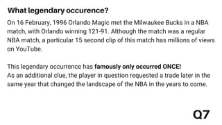 Q7
On 16 February, 1996 Orlando Magic met the Milwaukee Bucks in a NBA
match, with Orlando winning 121-91. Although the match was a regular
NBA match, a particular 15 second clip of this match has millions of views
on YouTube.
This legendary occurrence has famously only occurred ONCE!
As an additional clue, the player in question requested a trade later in the
same year that changed the landscape of the NBA in the years to come.
What legendary occurence?
 