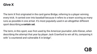 The term X first originated in the card game Bridge, referring to a player winning
every trick. It carried over into baseball because it refers to a team scoring as many
runs as possible in one at-bat. It’s most popularly used in an altogether different
sport describing a certain set.
The term, in this sport, was first used by the American journalist John Kieran, when
describing the attempt that year by player Jack Crawford to win all Xs, comparing it
with "a countered and vulnerable X in bridge".
Give X
Q8
 