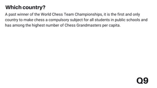Q9
Which country?
A past winner of the World Chess Team Championships, it is the first and only
country to make chess a compulsory subject for all students in public schools and
has among the highest number of Chess Grandmasters per capita.
 