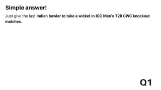 Simple answer!
Q1
Just give the last Indian bowler to take a wicket in ICC Men’s T20 CWC knockout
matches.
 