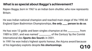 Q10
What is so special about Bagga’s achievement?
Rajeev Bagga, born in 1967 is an Indian born shuttler, who now represents
Britain.
He was Indian national champion and reached main stage of the 1990 All
England Open Badminton Championships, the only ____ person to do so.
He has won 12 golds and been singles champion at the __________ from
1989 to 2001, and was named '__________ of the Century' by the Comité
International des Sports des Sourds in 2001.
In 1991 he won India's highest sports honour, the Arjuna award because
of his legendary exploits despite his shortcomings.
 