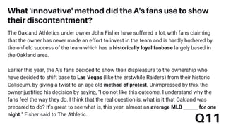 The Oakland Athletics under owner John Fisher have suffered a lot, with fans claiming
that the owner has never made an effort to invest in the team and is hardly bothered by
the onfield success of the team which has a historically loyal fanbase largely based in
the Oakland area.
Earlier this year, the A's fans decided to show their displeasure to the ownership who
have decided to shift base to Las Vegas (like the erstwhile Raiders) from their historic
Coliseum, by giving a twist to an age old method of protest. Unimpressed by this, the
owner justified his decision by saying, "I do not like this outcome. I understand why the
fans feel the way they do. I think that the real question is, what is it that Oakland was
prepared to do? It’s great to see what is, this year, almost an average MLB ______ for one
night." Fisher said to The Athletic.
What 'innovative' method did the A's fans use to show
their discontentment?
Q11
 