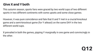 Give X and Y both
Q12
This autumn season, sports fans were graced by two world cups of two different
sports in two different continents with some upsets and some close games.
However, it was pure coincidence and fate that X and Y met in a crucial knockout
game and a semi-knockout game (for Y atleast) on the same DAY in the two
different world cups.
X prevailed in both the games, pipping Y marginally in one game and convincingly in
the other.
 