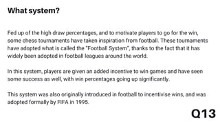 Fed up of the high draw percentages, and to motivate players to go for the win,
some chess tournaments have taken inspiration from football. These tournaments
have adopted what is called the “Football System”, thanks to the fact that it has
widely been adopted in football leagues around the world.
In this system, players are given an added incentive to win games and have seen
some success as well, with win percentages going up significantly.
This system was also originally introduced in football to incentivise wins, and was
adopted formally by FIFA in 1995.
What system?
Q13
 