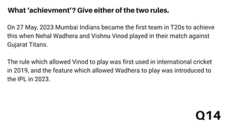 Q14
What ‘achievment’? Give either of the two rules.
On 27 May, 2023 Mumbai Indians became the first team in T20s to achieve
this when Nehal Wadhera and Vishnu Vinod played in their match against
Gujarat Titans.
The rule which allowed Vinod to play was first used in international cricket
in 2019, and the feature which allowed Wadhera to play was introduced to
the IPL in 2023.
 