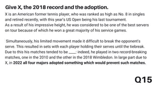 Q15
Give X, the 2018 record and the adoption.
X is an American former tennis player, who was ranked as high as No. 8 in singles
and retired recently, with this year’s US Open being his last tournament.
As a result of his impressive height, he was considered to be one of the best servers
on tour because of which he won a great majority of his service games.
Simultaneously, his limited movement made it difficult to break the opponent's
serve. This resulted in sets with each player holding their serves until the tiebreak.
Due to this his matches tended to be ____: indeed, he played in two record-breaking
matches, one in the 2010 and the other in the 2018 Wimbledon. In large part due to
X, in 2022 all four majors adopted something which would prevent such matches.
 