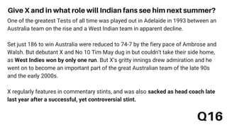 Q16
Give X and in what role will Indian fans see him next summer?
One of the greatest Tests of all time was played out in Adelaide in 1993 between an
Australia team on the rise and a West Indian team in apparent decline.
Set just 186 to win Australia were reduced to 74-7 by the fiery pace of Ambrose and
Walsh. But debutant X and No 10 Tim May dug in but couldn’t take their side home,
as West Indies won by only one run. But X’s gritty innings drew admiration and he
went on to become an important part of the great Australian team of the late 90s
and the early 2000s.
X regularly features in commentary stints, and was also sacked as head coach late
last year after a successful, yet controversial stint.
 