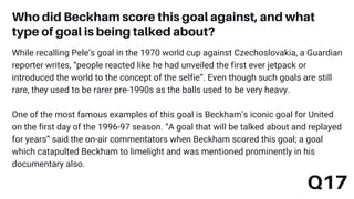 While recalling Pele’s goal in the 1970 world cup against Czechoslovakia, a Guardian
reporter writes, “people reacted like he had unveiled the first ever jetpack or
introduced the world to the concept of the selfie”. Even though such goals are still
rare, they used to be rarer pre-1990s as the balls used to be very heavy.
One of the most famous examples of this goal is Beckham’s iconic goal for United
on the first day of the 1996-97 season. “A goal that will be talked about and replayed
for years” said the on-air commentators when Beckham scored this goal; a goal
which catapulted Beckham to limelight and was mentioned prominently in his
documentary also.
Who did Beckham score this goal against, and what
type of goal is being talked about?
Q17
 