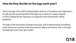 This is the logo of the 2023 Hamburg Open which at a first glance one might look a
bit silly, but the reasoning behind this logo was a result of a unique rebrand.
In 2019, initiated by the organisers in response to the tournaments’ falling
popularity.
The logo of the tournament changes every year, and is determined by something
which serves as a symbol of the tournaments’ legacy and history. How is the logo
decided upon each year/ give funda?
How do they decide on the logo each year?
Q18
 