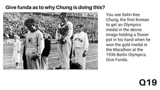 Q19
Give funda as to why Chung is doing this?
You see Sohn Kee
Chung, the first Korean
to get an Olympics
medal in the above
image holding a flower
pot in his hand when he
won the gold medal in
the Marathon at the
1936 Berlin Olympics.
Give Funda.
 