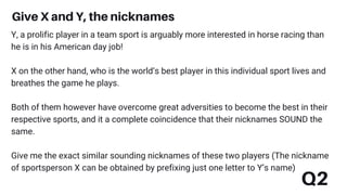 Give X and Y, the nicknames
Q2
Y, a prolific player in a team sport is arguably more interested in horse racing than
he is in his American day job!
X on the other hand, who is the world’s best player in this individual sport lives and
breathes the game he plays.
Both of them however have overcome great adversities to become the best in their
respective sports, and it a complete coincidence that their nicknames SOUND the
same.
Give me the exact similar sounding nicknames of these two players (The nickname
of sportsperson X can be obtained by prefixing just one letter to Y’s name)
 