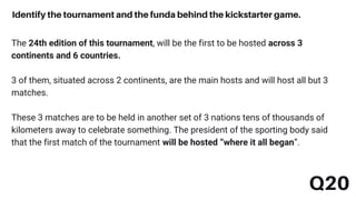 The 24th edition of this tournament, will be the first to be hosted across 3
continents and 6 countries.
3 of them, situated across 2 continents, are the main hosts and will host all but 3
matches.
These 3 matches are to be held in another set of 3 nations tens of thousands of
kilometers away to celebrate something. The president of the sporting body said
that the first match of the tournament will be hosted “where it all began”.
Q20
Identify the tournament and the funda behind the kickstarter game.
 