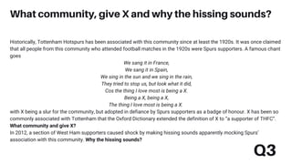 Historically, Tottenham Hotspurs has been associated with this community since at least the 1920s. It was once claimed
that all people from this community who attended football matches in the 1920s were Spurs supporters. A famous chant
goes
We sang it in France,
We sang it in Spain,
We sing in the sun and we sing in the rain,
They tried to stop us, but look what it did,
Cos the thing I love most is being a X.
Being a X, being a X,
The thing I love most is being a X.
with X being a slur for the community, but adopted in defiance by Spurs supporters as a badge of honour. X has been so
commonly associated with Tottenham that the Oxford Dictionary extended the definition of X to “a supporter of THFC”.
What community and give X?
In 2012, a section of West Ham supporters caused shock by making hissing sounds apparently mocking Spurs’
association with this community. Why the hissing sounds?
What community, give X and why the hissing sounds?
Q3
 