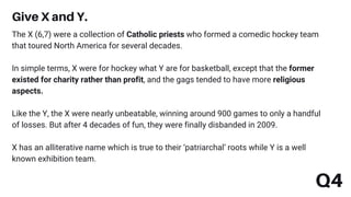 Q4
The X (6,7) were a collection of Catholic priests who formed a comedic hockey team
that toured North America for several decades.
In simple terms, X were for hockey what Y are for basketball, except that the former
existed for charity rather than profit, and the gags tended to have more religious
aspects.
Like the Y, the X were nearly unbeatable, winning around 900 games to only a handful
of losses. But after 4 decades of fun, they were finally disbanded in 2009.
X has an alliterative name which is true to their ‘patriarchal’ roots while Y is a well
known exhibition team.
Give X and Y.
 