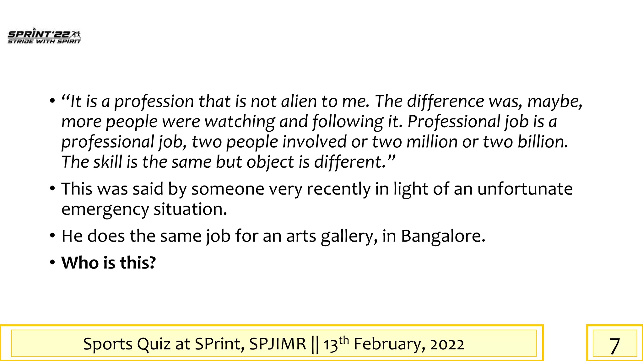 Sports Quiz at SPrint, SPJIMR || 13th February, 2022
• “It is a profession that is not alien to me. The difference was, maybe,
more people were watching and following it. Professional job is a
professional job, two people involved or two million or two billion.
The skill is the same but object is different.”
• This was said by someone very recently in light of an unfortunate
emergency situation.
• He does the same job for an arts gallery, in Bangalore.
• Who is this?
7
 