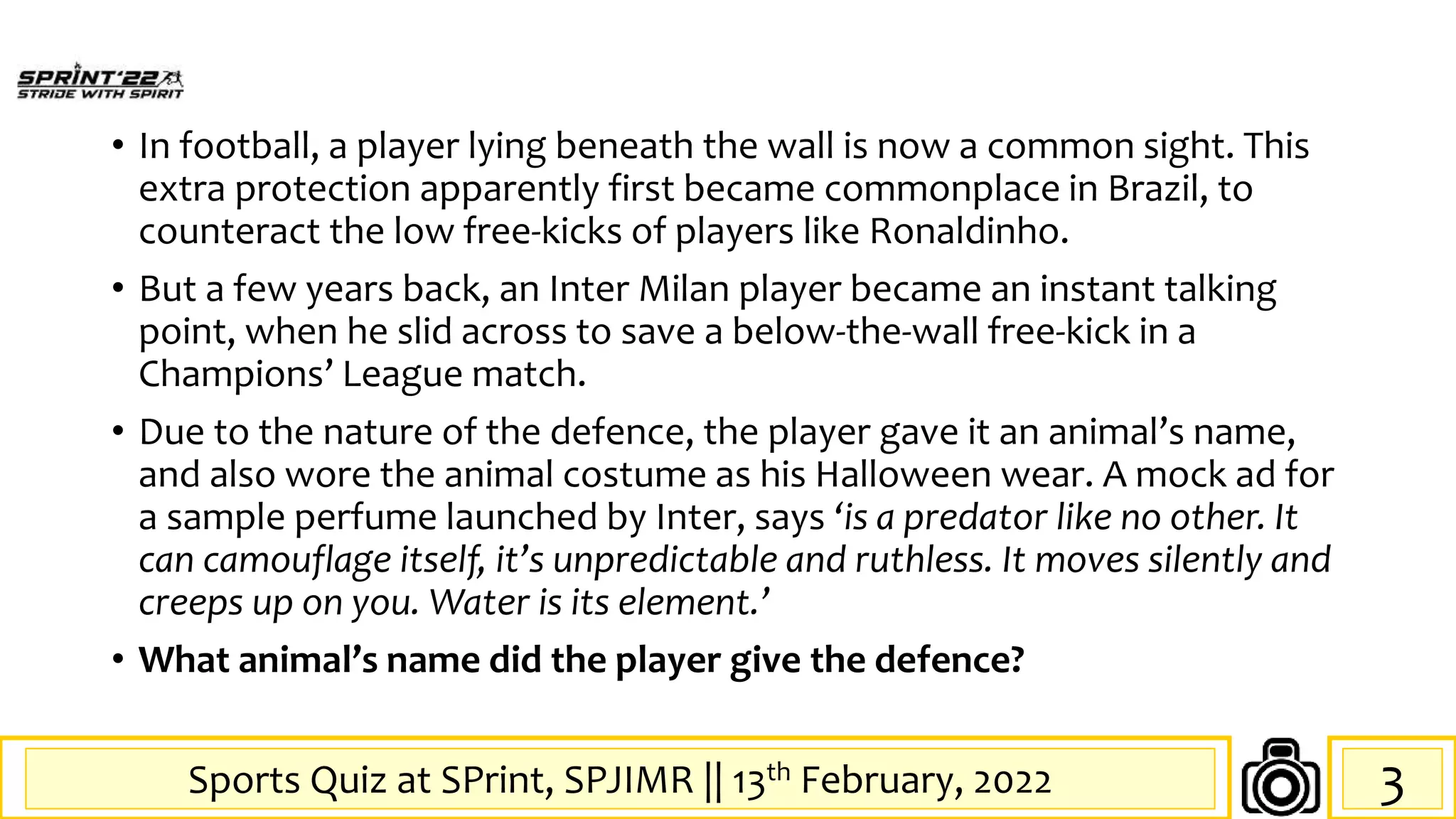 Sports Quiz at SPrint, SPJIMR || 13th February, 2022
• In football, a player lying beneath the wall is now a common sight. This
extra protection apparently first became commonplace in Brazil, to
counteract the low free-kicks of players like Ronaldinho.
• But a few years back, an Inter Milan player became an instant talking
point, when he slid across to save a below-the-wall free-kick in a
Champions’ League match.
• Due to the nature of the defence, the player gave it an animal’s name,
and also wore the animal costume as his Halloween wear. A mock ad for
a sample perfume launched by Inter, says ‘is a predator like no other. It
can camouflage itself, it’s unpredictable and ruthless. It moves silently and
creeps up on you. Water is its element.’
• What animal’s name did the player give the defence?
3
 