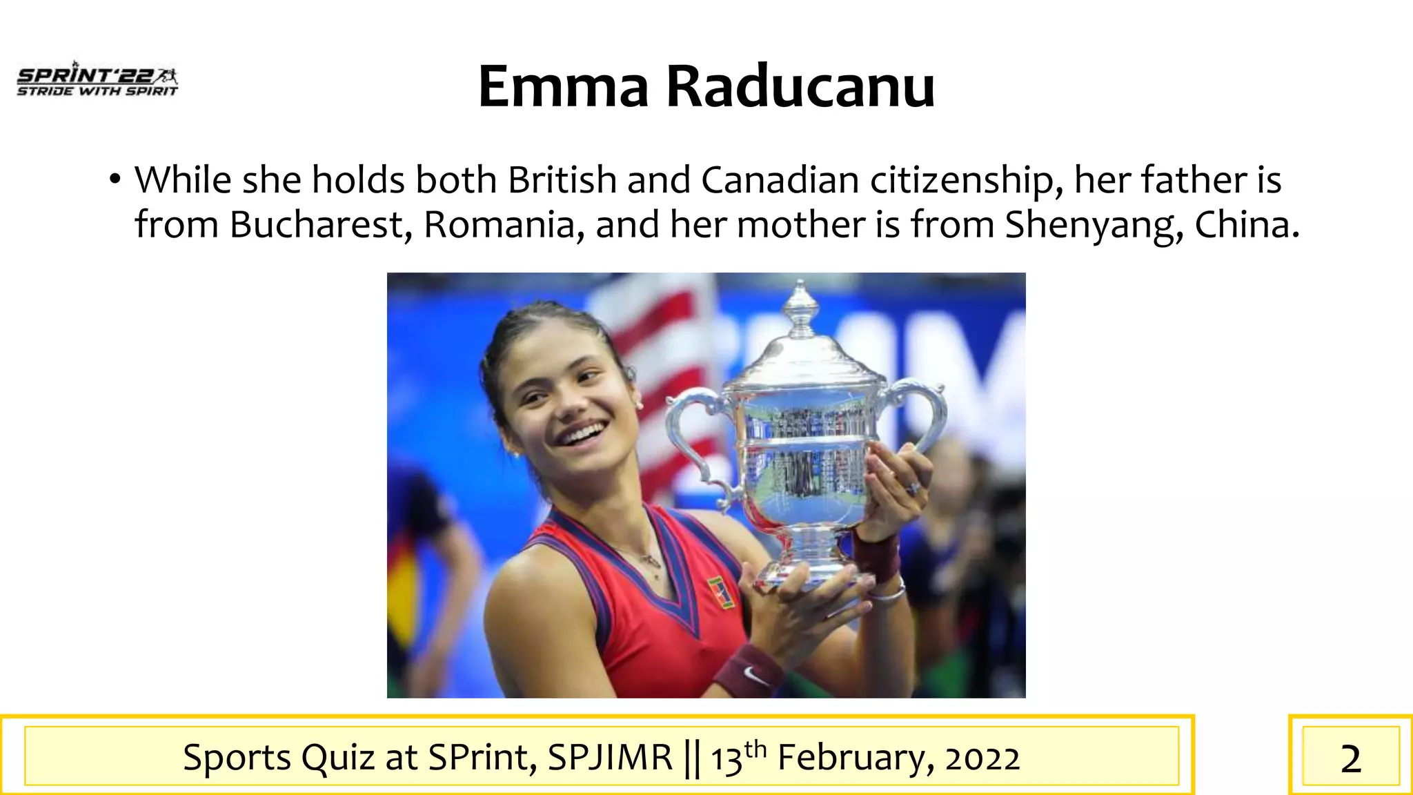 Sports Quiz at SPrint, SPJIMR || 13th February, 2022
Emma Raducanu
• While she holds both British and Canadian citizenship, her father is
from Bucharest, Romania, and her mother is from Shenyang, China.
2
 