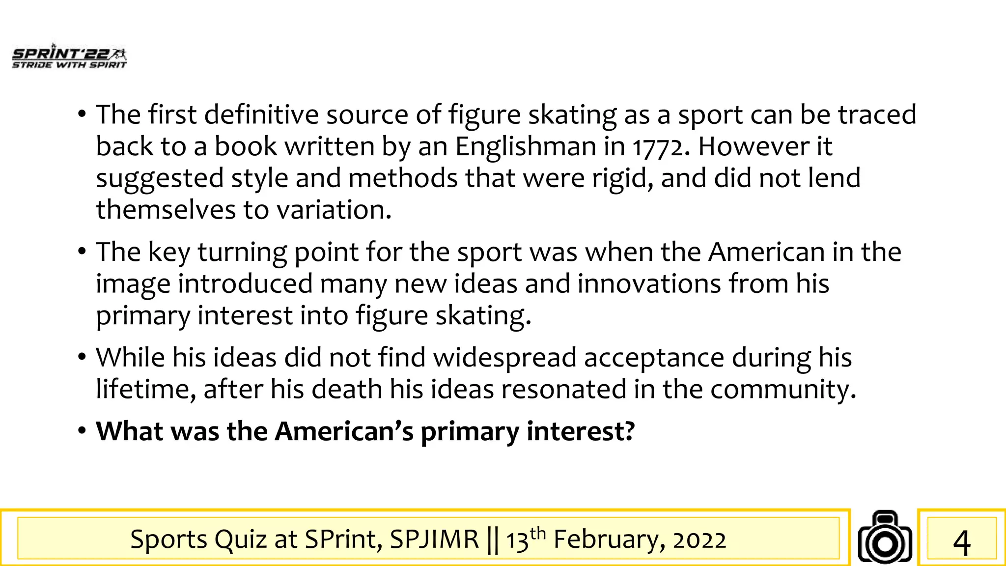 Sports Quiz at SPrint, SPJIMR || 13th February, 2022
• The first definitive source of figure skating as a sport can be traced
back to a book written by an Englishman in 1772. However it
suggested style and methods that were rigid, and did not lend
themselves to variation.
• The key turning point for the sport was when the American in the
image introduced many new ideas and innovations from his
primary interest into figure skating.
• While his ideas did not find widespread acceptance during his
lifetime, after his death his ideas resonated in the community.
• What was the American’s primary interest?
4
 