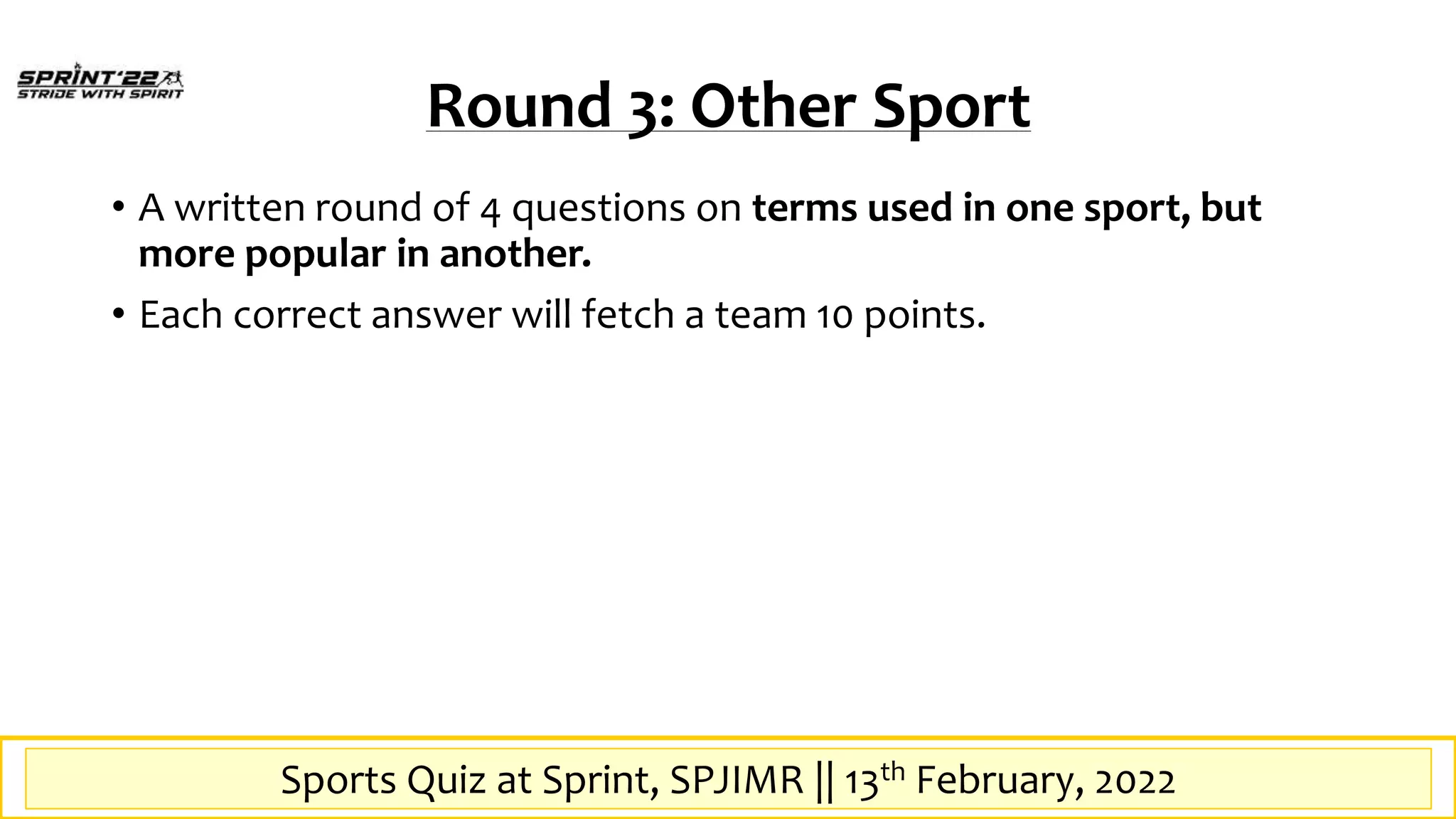 Sports Quiz at SPrint, SPJIMR || 13th February, 2022
Round 3: Other Sport
• A written round of 4 questions on terms used in one sport, but
more popular in another.
• Each correct answer will fetch a team 10 points.
Sports Quiz at Sprint, SPJIMR || 13th February, 2022
 