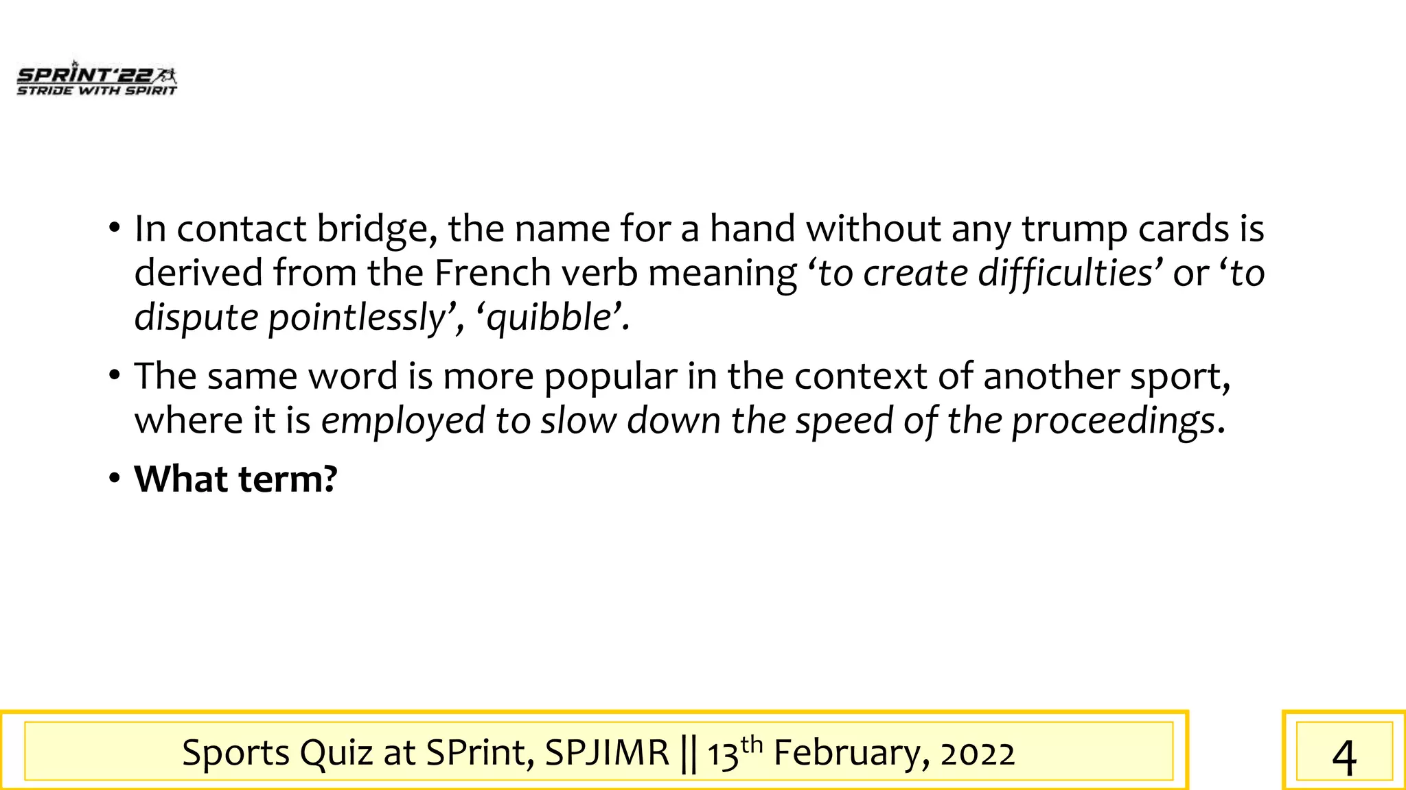 Sports Quiz at SPrint, SPJIMR || 13th February, 2022
• In contact bridge, the name for a hand without any trump cards is
derived from the French verb meaning ‘to create difficulties’ or ‘to
dispute pointlessly’, ‘quibble’.
• The same word is more popular in the context of another sport,
where it is employed to slow down the speed of the proceedings.
• What term?
4
 