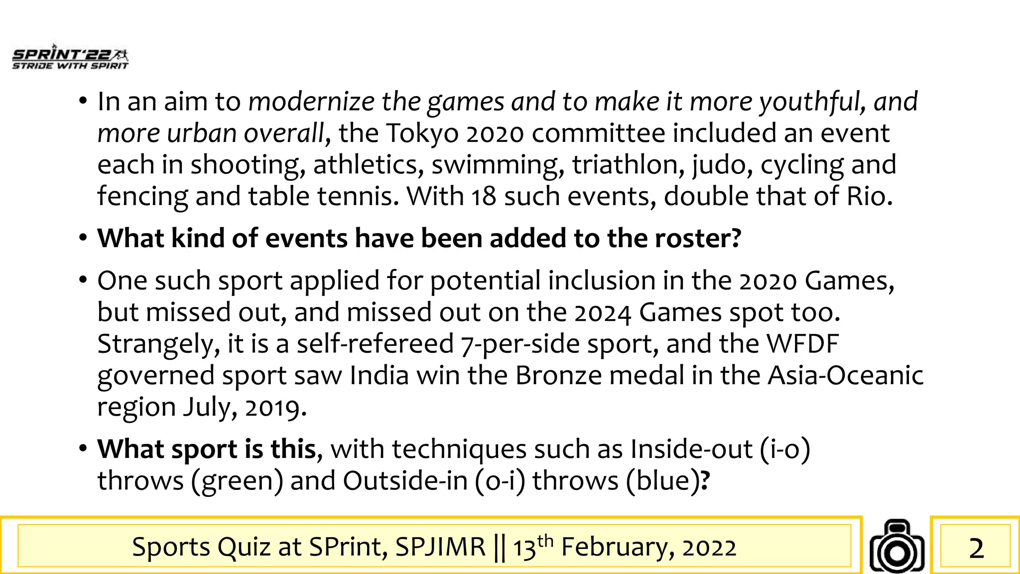 Sports Quiz at SPrint, SPJIMR || 13th February, 2022
• In an aim to modernize the games and to make it more youthful, and
more urban overall, the Tokyo 2020 committee included an event
each in shooting, athletics, swimming, triathlon, judo, cycling and
fencing and table tennis. With 18 such events, double that of Rio.
• What kind of events have been added to the roster?
• One such sport applied for potential inclusion in the 2020 Games,
but missed out, and missed out on the 2024 Games spot too.
Strangely, it is a self-refereed 7-per-side sport, and the WFDF
governed sport saw India win the Bronze medal in the Asia-Oceanic
region July, 2019.
• What sport is this, with techniques such as Inside-out (i-o)
throws (green) and Outside-in (o-i) throws (blue)?
2
 