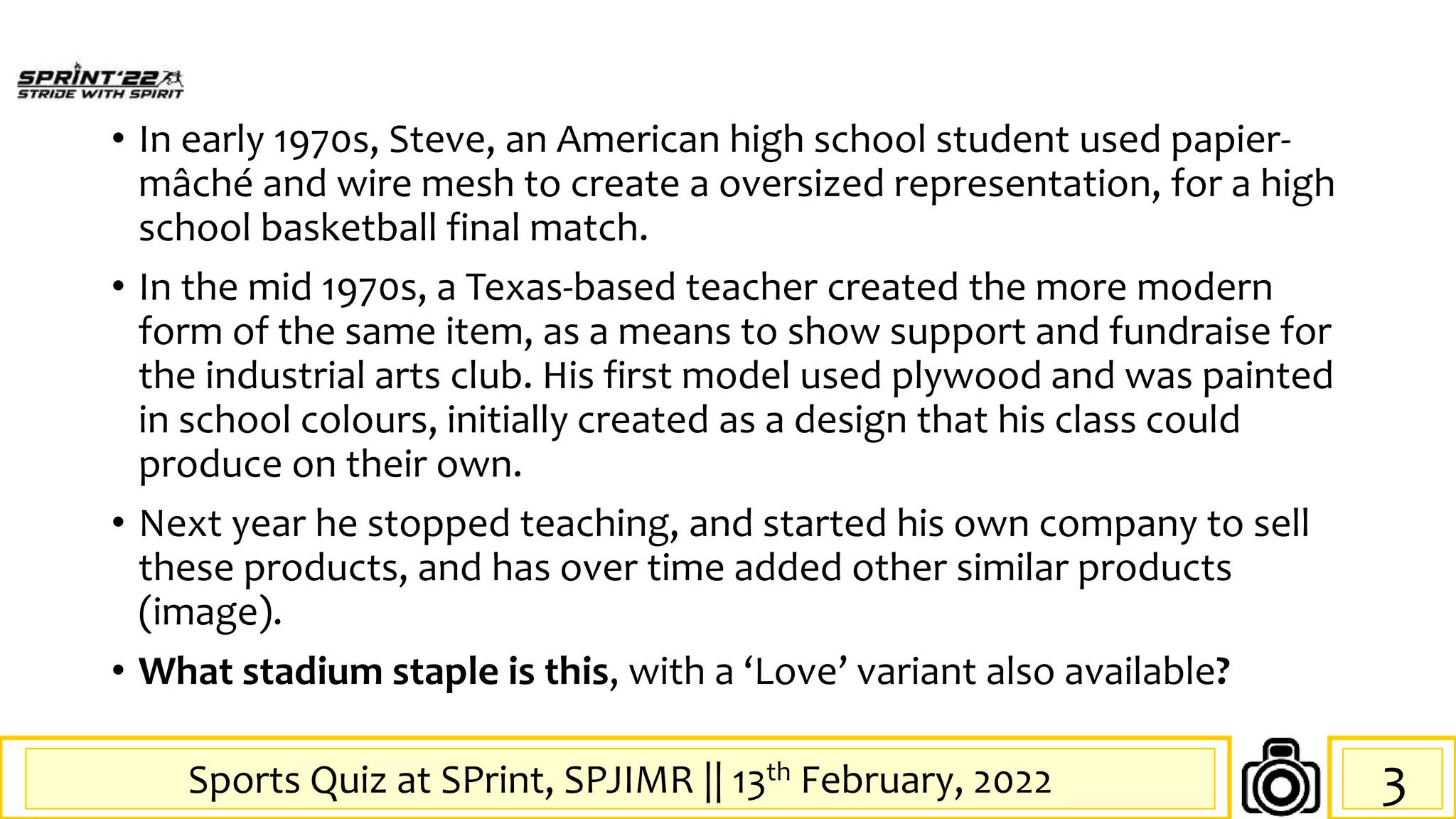 Sports Quiz at SPrint, SPJIMR || 13th February, 2022
• In early 1970s, Steve, an American high school student used papier-
mâché and wire mesh to create a oversized representation, for a high
school basketball final match.
• In the mid 1970s, a Texas-based teacher created the more modern
form of the same item, as a means to show support and fundraise for
the industrial arts club. His first model used plywood and was painted
in school colours, initially created as a design that his class could
produce on their own.
• Next year he stopped teaching, and started his own company to sell
these products, and has over time added other similar products
(image).
• What stadium staple is this, with a ‘Love’ variant also available?
3
 