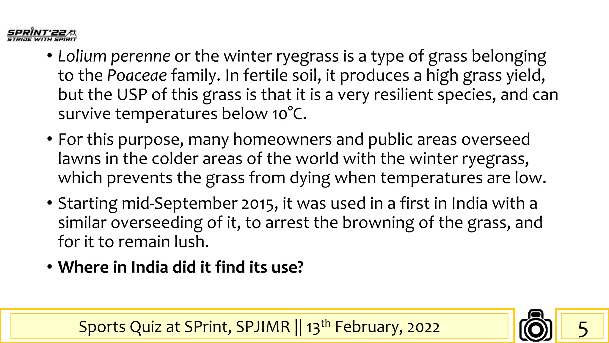 Sports Quiz at SPrint, SPJIMR || 13th February, 2022
• Lolium perenne or the winter ryegrass is a type of grass belonging
to the Poaceae family. In fertile soil, it produces a high grass yield,
but the USP of this grass is that it is a very resilient species, and can
survive temperatures below 10°C.
• For this purpose, many homeowners and public areas overseed
lawns in the colder areas of the world with the winter ryegrass,
which prevents the grass from dying when temperatures are low.
• Starting mid-September 2015, it was used in a first in India with a
similar overseeding of it, to arrest the browning of the grass, and
for it to remain lush.
• Where in India did it find its use?
5
 
