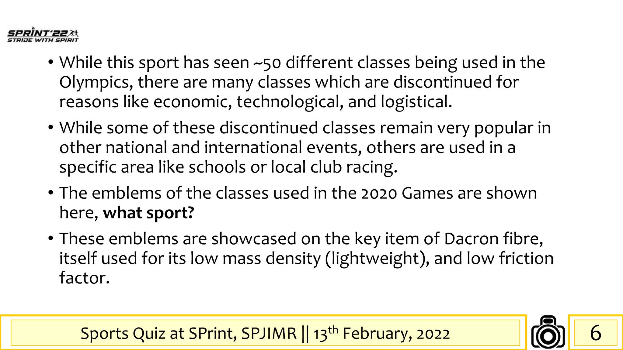 Sports Quiz at SPrint, SPJIMR || 13th February, 2022
• While this sport has seen ~50 different classes being used in the
Olympics, there are many classes which are discontinued for
reasons like economic, technological, and logistical.
• While some of these discontinued classes remain very popular in
other national and international events, others are used in a
specific area like schools or local club racing.
• The emblems of the classes used in the 2020 Games are shown
here, what sport?
• These emblems are showcased on the key item of Dacron fibre,
itself used for its low mass density (lightweight), and low friction
factor.
6
 