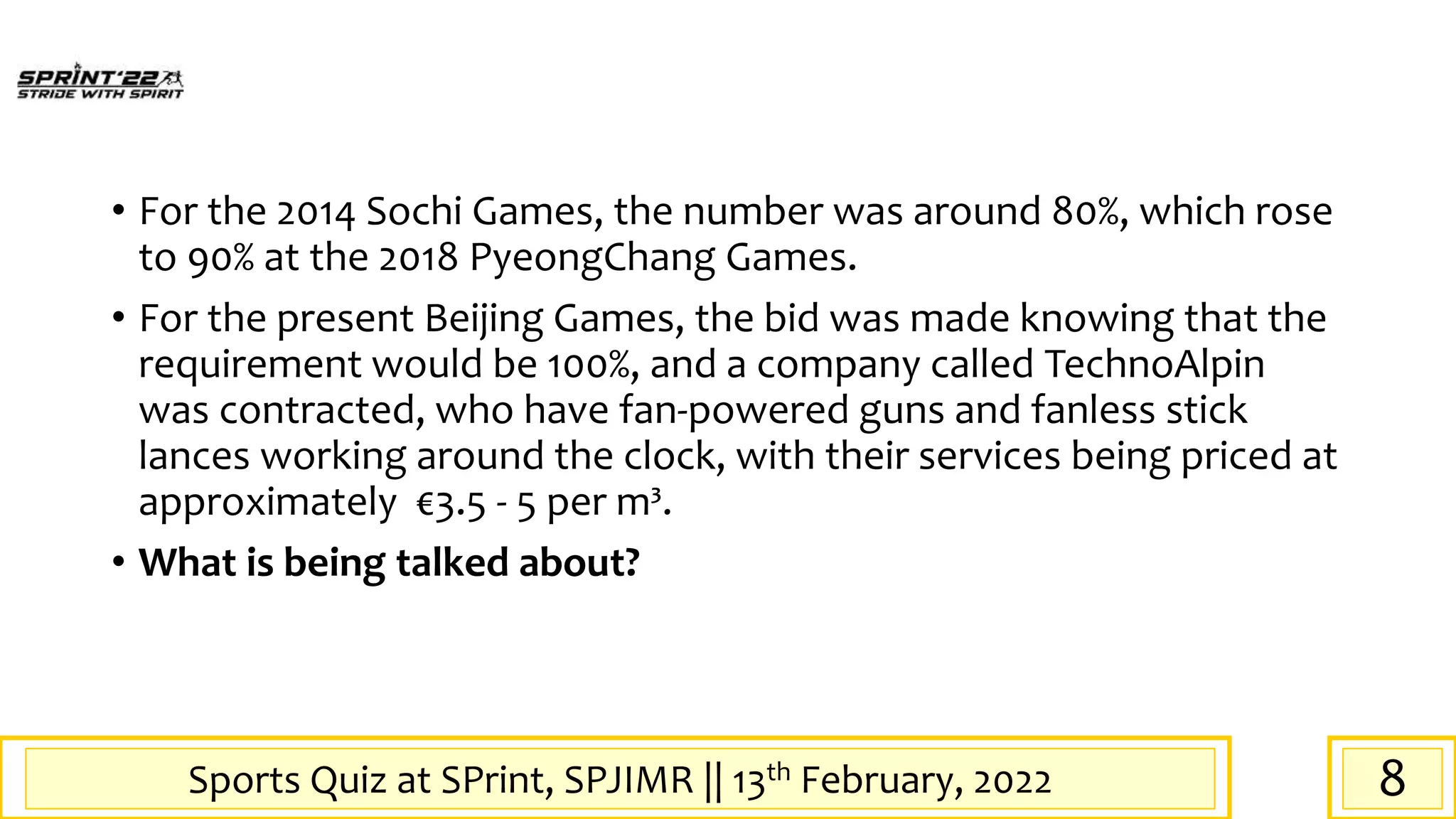 Sports Quiz at SPrint, SPJIMR || 13th February, 2022
• For the 2014 Sochi Games, the number was around 80%, which rose
to 90% at the 2018 PyeongChang Games.
• For the present Beijing Games, the bid was made knowing that the
requirement would be 100%, and a company called TechnoAlpin
was contracted, who have fan-powered guns and fanless stick
lances working around the clock, with their services being priced at
approximately €3.5 - 5 per m³.
• What is being talked about?
8
 