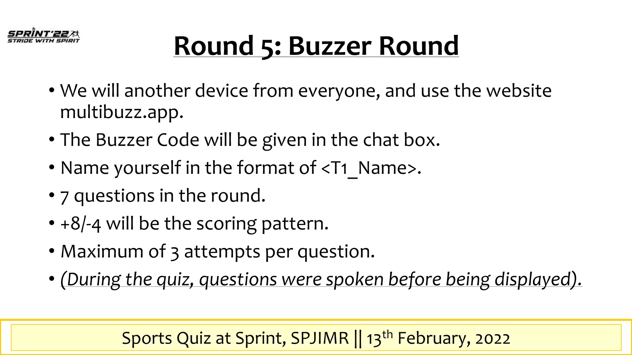 Sports Quiz at SPrint, SPJIMR || 13th February, 2022
Round 5: Buzzer Round
• We will another device from everyone, and use the website
multibuzz.app.
• The Buzzer Code will be given in the chat box.
• Name yourself in the format of <T1_Name>.
• 7 questions in the round.
• +8/-4 will be the scoring pattern.
• Maximum of 3 attempts per question.
• (During the quiz, questions were spoken before being displayed).
Sports Quiz at Sprint, SPJIMR || 13th February, 2022
 