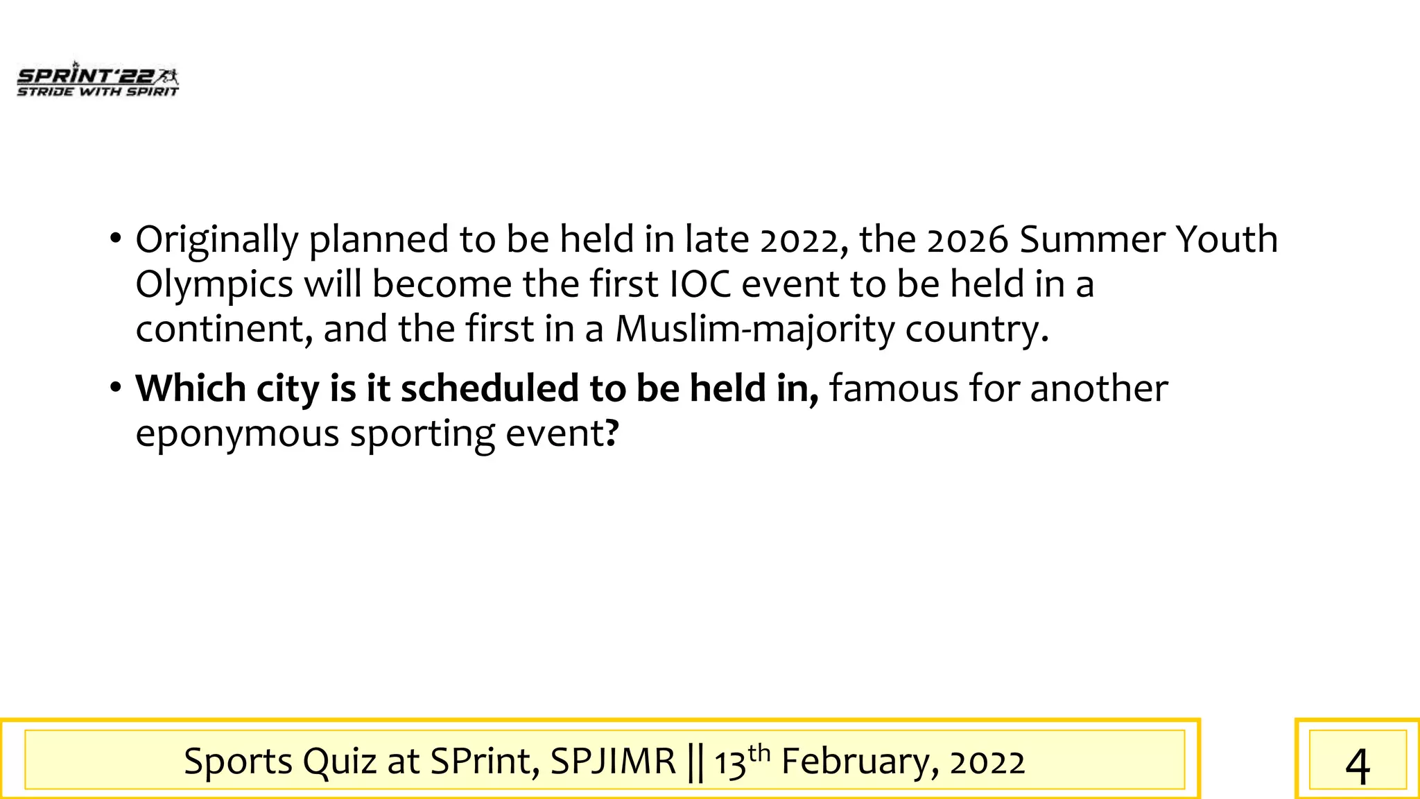Sports Quiz at SPrint, SPJIMR || 13th February, 2022
• Originally planned to be held in late 2022, the 2026 Summer Youth
Olympics will become the first IOC event to be held in a
continent, and the first in a Muslim-majority country.
• Which city is it scheduled to be held in, famous for another
eponymous sporting event?
4
 