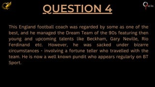 QUESTION 4
This England football coach was regarded by some as one of the
best, and he managed the Dream Team of the 90s featuring then
young and upcoming talents like Beckham, Gary Neville, Rio
Ferdinand etc. However, he was sacked under bizarre
circumstances - involving a fortune teller who travelled with the
team. He is now a well known pundit who appears regularly on BT
Sport.
 
