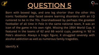QUESTION 5
Born with bowed legs, and one leg shorter than the other this
iconic footballer also faced severe learning disorders with an I.Q
rumored to be in the 70s. Overshadowed by perhaps the greatest
footballer of all time in Pele in the same national team, X was an
icon of the game in his own right. Missing the 1954 World Cup, X
featured in the teams of 62 and 66 world cups, peaking in '62 in
Pele's absence. Always a tragic figure, X struggled severely with
alcohol addiction as well as numerous family tragedies.
Identify X
 