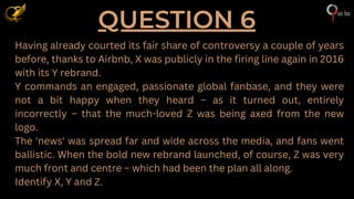 QUESTION 6
Having already courted its fair share of controversy a couple of years
before, thanks to Airbnb, X was publicly in the firing line again in 2016
with its Y rebrand.
Y commands an engaged, passionate global fanbase, and they were
not a bit happy when they heard – as it turned out, entirely
incorrectly – that the much-loved Z was being axed from the new
logo.
The 'news' was spread far and wide across the media, and fans went
ballistic. When the bold new rebrand launched, of course, Z was very
much front and centre – which had been the plan all along.
Identify X, Y and Z.
 