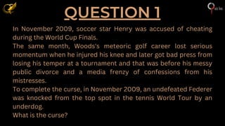 QUESTION 1
In November 2009, soccer star Henry was accused of cheating
during the World Cup Finals.
The same month, Woods's meteoric golf career lost serious
momentum when he injured his knee and later got bad press from
losing his temper at a tournament and that was before his messy
public divorce and a media frenzy of confessions from his
mistresses.
To complete the curse, in November 2009, an undefeated Federer
was knocked from the top spot in the tennis World Tour by an
underdog.
What is the curse?
 