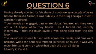 QUESTION 6
Having already courted its fair share of controversy a couple of years
before, thanks to Airbnb, X was publicly in the firing line again in 2016
with its Y rebrand.
Y commands an engaged, passionate global fanbase, and they were
not a bit happy when they heard – as it turned out, entirely
incorrectly – that the much-loved Z was being axed from the new
logo.
The 'news' was spread far and wide across the media, and fans went
ballistic. When the bold new rebrand launched, of course, Z was very
much front and centre – which had been the plan all along.
Identify X, Y and Z.
 