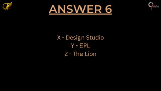 ANSWER 6
X - Design Studio
Y - EPL
Z - The Lion
 