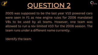 QUESTION 2
2005 was supposed to be the last year V10 powered cars
were seen in F1 as new engine rules for 2006 mandated
V8s to be used by all teams. However, one team was
allowed to run a rev limited V10 for the 2006 season. The
team runs under a different name currently.
Identify the team.
 