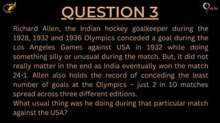QUESTION 3
Richard Allen, the Indian hockey goalkeeper during the
1928, 1932 and 1936 Olympics conceded a goal during the
Los Angeles Games against USA in 1932 while doing
something silly or unusual during the match. But, it did not
really matter in the end as India eventually won the match
24-1. Allen also holds the record of conceding the least
number of goals at the Olympics – just 2 in 10 matches
spread across three different editions.
What usual thing was he doing during that particular match
against the USA?
 
