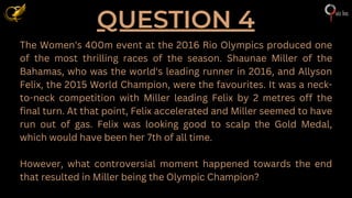 QUESTION 4
The Women's 400m event at the 2016 Rio Olympics produced one
of the most thrilling races of the season. Shaunae Miller of the
Bahamas, who was the world's leading runner in 2016, and Allyson
Felix, the 2015 World Champion, were the favourites. It was a neck-
to-neck competition with Miller leading Felix by 2 metres off the
final turn. At that point, Felix accelerated and Miller seemed to have
run out of gas. Felix was looking good to scalp the Gold Medal,
which would have been her 7th of all time.
However, what controversial moment happened towards the end
that resulted in Miller being the Olympic Champion?
 