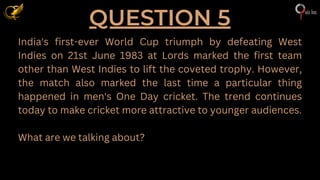 QUESTION 5
India's first-ever World Cup triumph by defeating West
Indies on 21st June 1983 at Lords marked the first team
other than West Indies to lift the coveted trophy. However,
the match also marked the last time a particular thing
happened in men's One Day cricket. The trend continues
today to make cricket more attractive to younger audiences.
What are we talking about?
 