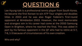 QUESTION 6
Lee Hyung-taik is a professional tennis player from South Korea.
He became the first Korean to win ATP Tour singles and doubles
titles in 2003 and he was also Roger Federer's first-round
opponent at Wimbledon 2003. However, the most memorable
and strangest win in his career had come at the 2000 Samsung
Open in Brighton, where he reached the final. This was aided in
part by his famous opponent in the QF who had to retire at 5-7,
7-6, 1-3 because of circumstances of his own creation.
Who and why?
 