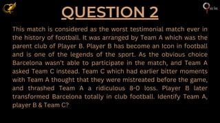 QUESTION 2
This match is considered as the worst testimonial match ever in
the history of football. It was arranged by Team A which was the
parent club of Player B. Player B has become an Icon in football
and is one of the legends of the sport. As the obvious choice
Barcelona wasn’t able to participate in the match, and Team A
asked Team C instead. Team C which had earlier bitter moments
with Team A thought that they were mistreated before the game,
and thrashed Team A a ridiculous 8-0 loss. Player B later
transformed Barcelona totally in club football. Identify Team A,
player B & Team C?
 
